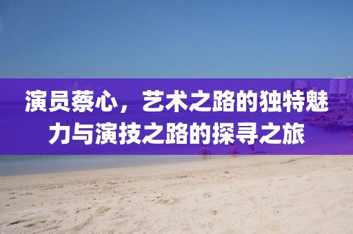 演員蔡心，藝術(shù)之路的獨(dú)特魅力與演技之路的探尋之旅