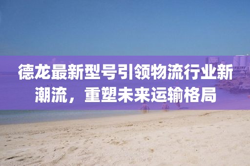 德龍最新型號引領(lǐng)物流行業(yè)新潮流，重塑未來運輸格局