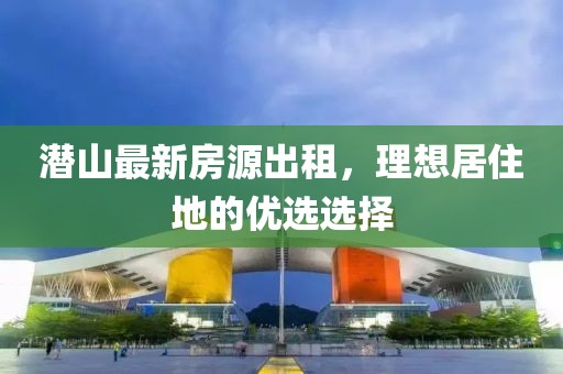 潛山最新房源出租，理想居住地的優(yōu)選選擇