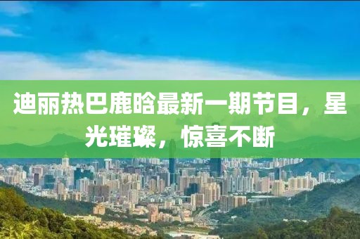 迪麗熱巴鹿晗最新一期節(jié)目，星光璀璨，驚喜不斷