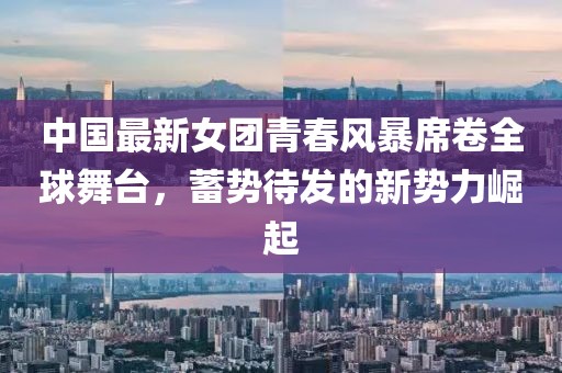 中國最新女團(tuán)青春風(fēng)暴席卷全球舞臺(tái)，蓄勢(shì)待發(fā)的新勢(shì)力崛起