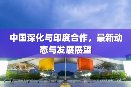 中國深化與印度合作，最新動態(tài)與發(fā)展展望