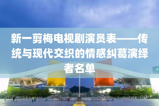 新一剪梅電視劇演員表——傳統(tǒng)與現(xiàn)代交織的情感糾葛演繹者名單