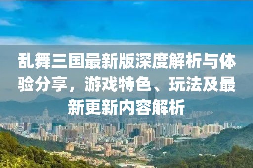 亂舞三國(guó)最新版深度解析與體驗(yàn)分享，游戲特色、玩法及最新更新內(nèi)容解析