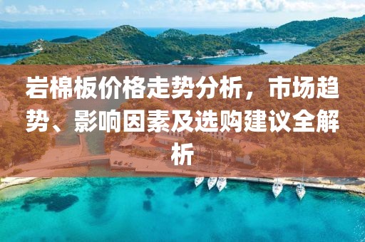 巖棉板價(jià)格走勢(shì)分析，市場(chǎng)趨勢(shì)、影響因素及選購(gòu)建議全解析