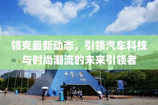 領(lǐng)克最新動態(tài)，引領(lǐng)汽車科技與時尚潮流的未來引領(lǐng)者