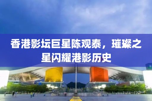 香港影壇巨星陳觀泰，璀璨之星閃耀港影歷史