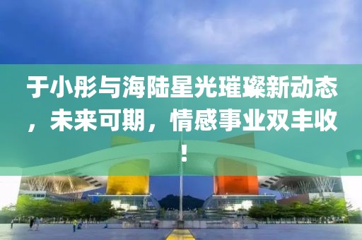 于小彤與海陸星光璀璨新動態(tài)，未來可期，情感事業(yè)雙豐收！
