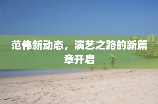 范偉新動態(tài)，演藝之路的新篇章開啟