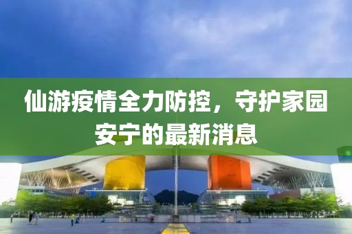 仙游疫情全力防控，守護家園安寧的最新消息