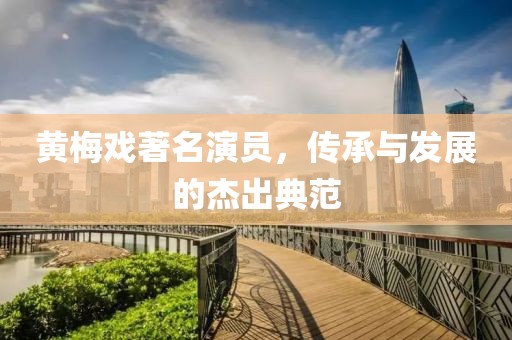 黃梅戲著名演員，傳承與發(fā)展的杰出典范