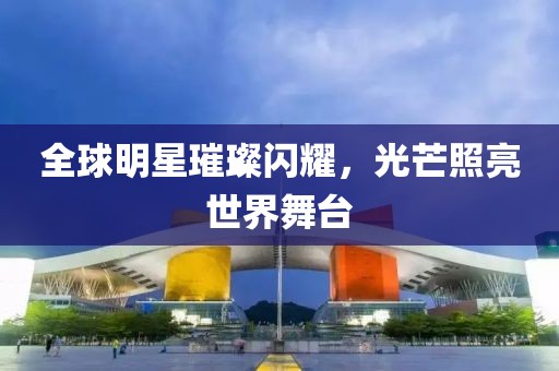 全球明星璀璨閃耀，光芒照亮世界舞臺(tái)