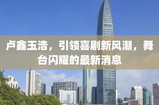 盧鑫玉浩，引領(lǐng)喜劇新風(fēng)潮，舞臺閃耀的最新消息