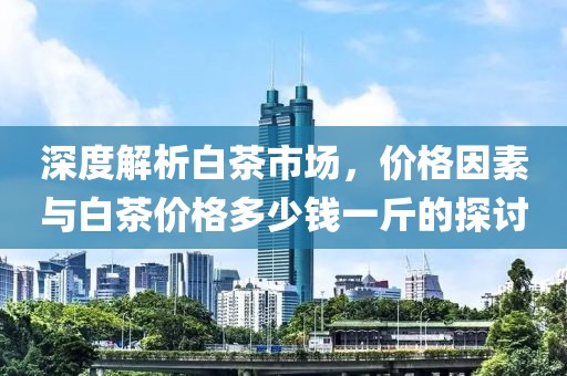 深度解析白茶市場(chǎng)，價(jià)格因素與白茶價(jià)格多少錢(qián)一斤的探討