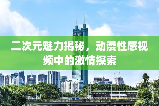 二次元魅力揭秘，動漫性感視頻中的激情探索
