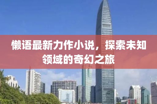懶語最新力作小說，探索未知領(lǐng)域的奇幻之旅