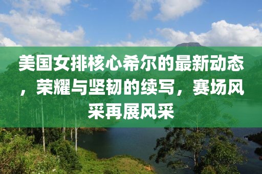 美國女排核心希爾的最新動態(tài)，榮耀與堅韌的續(xù)寫，賽場風(fēng)采再展風(fēng)采