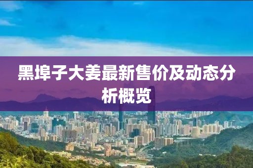 黑埠子大姜最新售價(jià)及動(dòng)態(tài)分析概覽