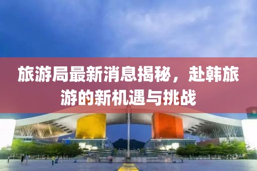 旅游局最新消息揭秘，赴韓旅游的新機(jī)遇與挑戰(zhàn)