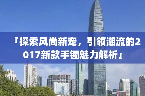 『探索風(fēng)尚新寵，引領(lǐng)潮流的2017新款手鐲魅力解析』