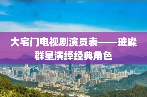 大宅門電視劇演員表——璀璨群星演繹經(jīng)典角色