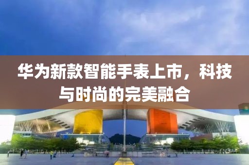 華為新款智能手表上市，科技與時(shí)尚的完美融合