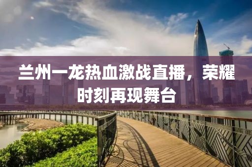 蘭州一龍熱血激戰(zhàn)直播，榮耀時刻再現(xiàn)舞臺