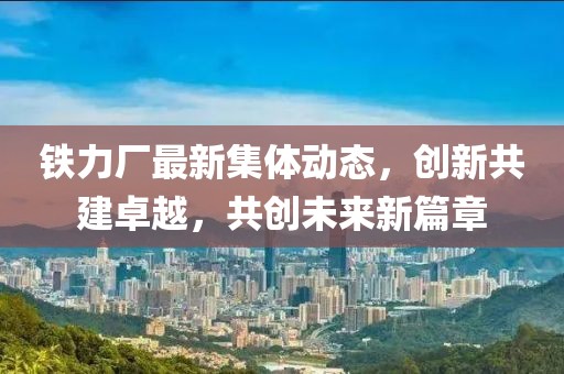 鐵力廠最新集體動態(tài)，創(chuàng)新共建卓越，共創(chuàng)未來新篇章