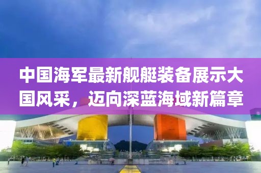 中國海軍最新艦艇裝備展示大國風(fēng)采，邁向深藍(lán)海域新篇章