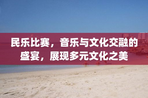 民樂比賽，音樂與文化交融的盛宴，展現(xiàn)多元文化之美