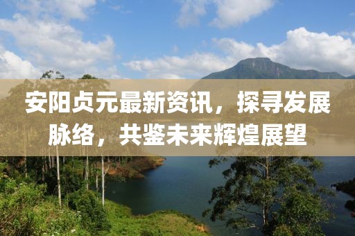 安陽(yáng)貞元最新資訊，探尋發(fā)展脈絡(luò)，共鑒未來(lái)輝煌展望