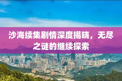 沙海續(xù)集劇情深度揭曉，無盡之謎的繼續(xù)探索