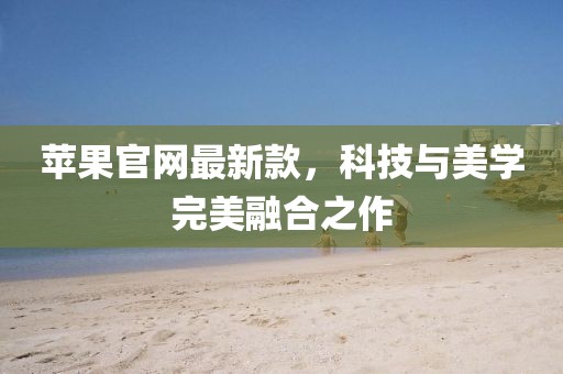 蘋果官網(wǎng)最新款，科技與美學(xué)完美融合之作