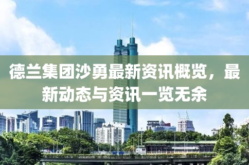 德蘭集團(tuán)沙勇最新資訊概覽，最新動(dòng)態(tài)與資訊一覽無余