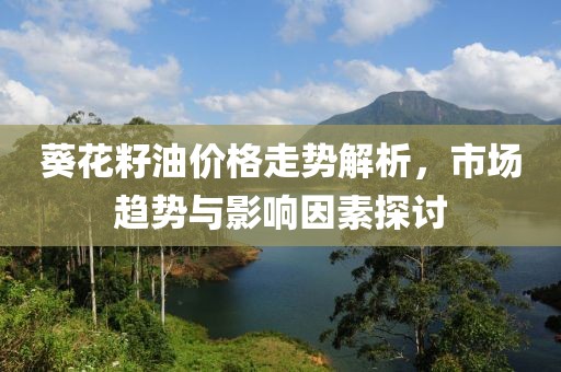 葵花籽油價(jià)格走勢解析，市場趨勢與影響因素探討