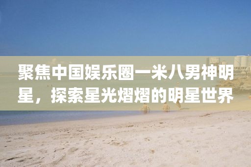 聚焦中國(guó)娛樂(lè)圈一米八男神明星，探索星光熠熠的明星世界