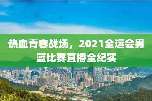 熱血青春戰(zhàn)場，2021全運會男籃比賽直播全紀實