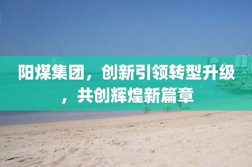 陽煤集團，創(chuàng)新引領轉型升級，共創(chuàng)輝煌新篇章