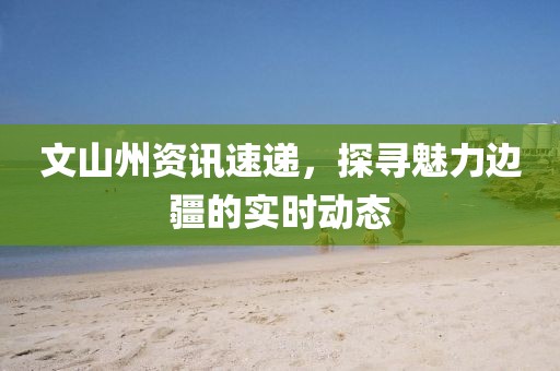 文山州資訊速遞，探尋魅力邊疆的實時動態(tài)
