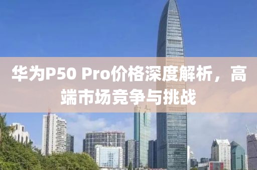 華為P50 Pro價(jià)格深度解析，高端市場(chǎng)競(jìng)爭(zhēng)與挑戰(zhàn)