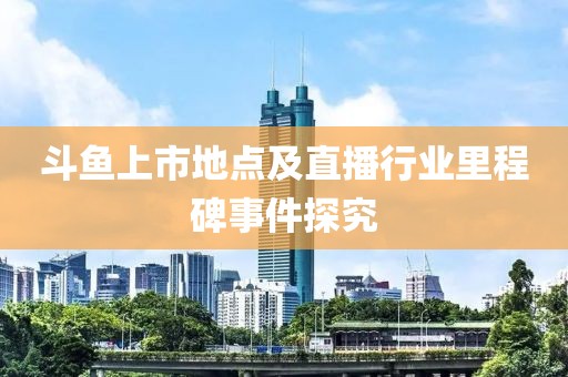 斗魚上市地點及直播行業(yè)里程碑事件探究