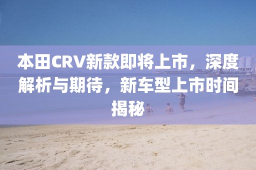 本田CRV新款即將上市，深度解析與期待，新車(chē)型上市時(shí)間揭秘