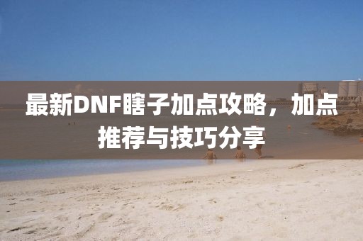 最新DNF瞎子加點(diǎn)攻略，加點(diǎn)推薦與技巧分享