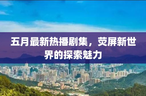 五月最新熱播劇集，熒屏新世界的探索魅力