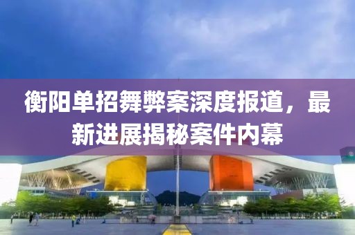 衡陽單招舞弊案深度報(bào)道，最新進(jìn)展揭秘案件內(nèi)幕