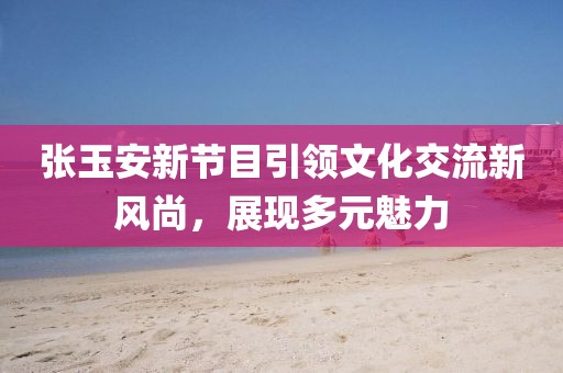 張玉安新節(jié)目引領(lǐng)文化交流新風(fēng)尚，展現(xiàn)多元魅力