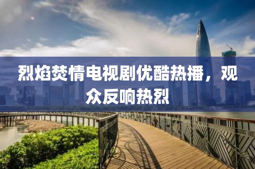 烈焰焚情電視劇優(yōu)酷熱播，觀眾反響熱烈