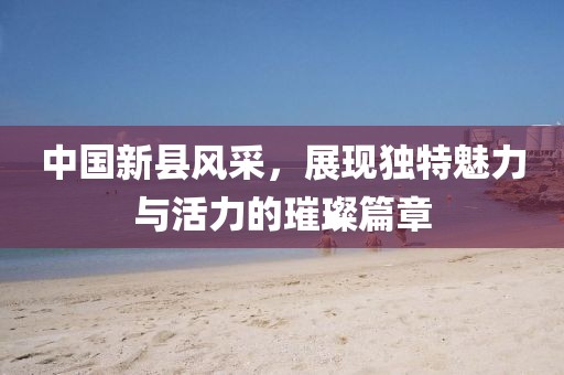 中國(guó)新縣風(fēng)采，展現(xiàn)獨(dú)特魅力與活力的璀璨篇章