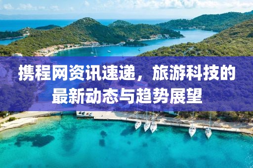 攜程網(wǎng)資訊速遞，旅游科技的最新動態(tài)與趨勢展望