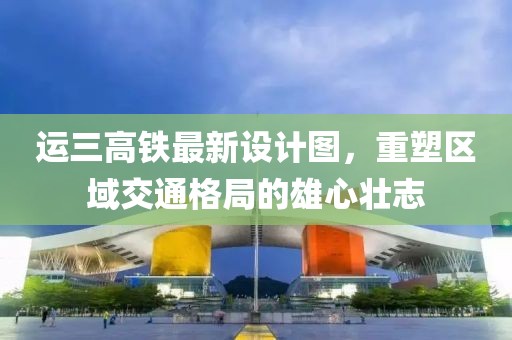 運(yùn)三高鐵最新設(shè)計(jì)圖，重塑區(qū)域交通格局的雄心壯志